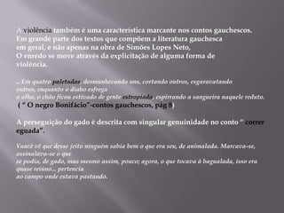 A violênciatambém é uma característica marcante nos contos gauchescos. Em grande parte dos textos que compõem a literatura gauchescaem geral, e não apenas na obra de Simões Lopes Neto,O enredo se move através da explicitação de alguma forma deviolência... Em quatro paletadas, desmunhecando uns, cortando outros, esgaravatando outros, enquanto o diabo esfregao olho, o chão ficou estivado de gente estropiada, espirrando a sangueira naquele reduto.( “ O negro Bonifácio”-contos gauchescos, pág 8)Aperseguição do gado é descrita com singular genuinidade no conto “ correr eguada”.Vancê vê que desse jeito ninguém sabia bem o que era seu, de animalada. Marcava-se, assinalava-se o quese podia, de gado, mas mesmo assim, pouco; agora, o que tocava à bagualada, isso era quase reiúno... pertenciaao campo onde estava pastando.