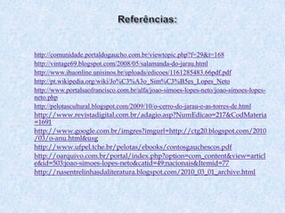 Referências:http://comunidade.portaldogaucho.com.br/viewtopic.php?f=29&t=168http://vintage69.blogspot.com/2008/05/salamanda-do-jarau.htmlhttp://www.ihuonline.unisinos.br/uploads/edicoes/1161285483.66pdf.pdfhttp://pt.wikipedia.org/wiki/Jo%C3%A3o_Sim%C3%B5es_Lopes_Netohttp://www.portalsaofrancisco.com.br/alfa/joao-simoes-lopes-neto/joao-simoes-lopes-neto.phphttp://pelotascultural.blogspot.com/2009/10/o-cerro-do-jarau-e-as-torres-de.htmlhttp://www.revistadigital.com.br/adagio.asp?NumEdicao=217&CodMateria=1691http://www.google.com.br/imgres?imgurl=http://ctg20.blogspot.com/2010/03/o-anu.html&usg=http://www.ufpel.tche.br/pelotas/ebooks/contosgauchescos.pdfhttp://oarquivo.com.br/portal/index.php?option=com_content&view=article&id=503:joao-simoes-lopes-neto&catid=49:nacionais&Itemid=77http://nasentrelinhasdaliteratura.blogspot.com/2010_03_01_archive.html