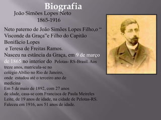 BiografiaJoão Simões Lopes Neto                    1865-1916 Neto paterno de João Simões Lopes Filho,o “ Visconde da Graça”e Filho do Capitão Bonifácio Lopes e Teresa de Freitas Ramos. Nasceu na estância da Graça, em 9 de março de 1865 no interior do  Pelotas- RS-Brasil. Aos treze anos, matricula-se no colégio Abílio no Rio de Janeiro, onde  estudou até o terceiro ano de medicina.Em 5 de maio de 1892, com 27 anos de idade, casa-se com Francisca de Paula Meireles Leite, de 19 anos de idade, na cidade de Pelotas-RS. Faleceu em 1916, aos 51 anos de idade.