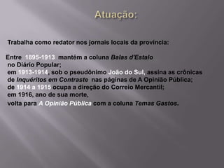 Atuação: Trabalha como redator nos jornais locais da província: Entre  1895-1913  mantém a coluna Balas d'Estalo no Diário Popular; em 1913-1914, sob o pseudônimo João do Sul, assina as crônicas de Inquéritos em Contraste  nas páginas de A Opinião Pública; de 1914 a 1915 ocupa a direção do Correio Mercantil;  em 1916, ano de sua morte, volta para A Opinião Públicacom a coluna Temas Gastos.