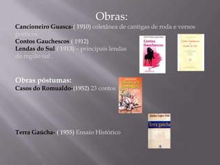 Obras:Cancioneiro Guasca-( 1910) coletânea de cantigas de roda e versos poéticos.Contos Gauchescos ( 1912)Lendas do Sul ( 1913) – principais lendas da região sul .Obras póstumas:Casos do Romualdo-(1952) 23 contosTerra Gaúcha- ( 1955) Ensaio Histórico