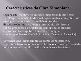 Características da Obra SimonianaRegionalista: manteve no universo imaginário de sua ficção, o protótipo do gaúcho tradicional expressando claramente  uma ideologia    regionalista. e um dialeto próprio.Histórica e Cultural: Apresenta uma crônica da história sul-rio-grandense e o registro de seus episódios cruciais; a Revolução Farroupilha e a Guerra do Paraguai,  ( contos gauchescos: Duelo de farrapos e  Chasque do Imperador); Apresenta uma linguagem típica do protótipo gauderio.Ergue  uma barreira intransponível entre o território privilegiado do pampa e tudo aquilo que fica além de suas fronteiras.