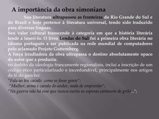 A importância da obra simoniana	Sua literatura ultrapassou as fronteiras do Rio Grande do Sul e do Brasil e hoje pertence à literatura universal, tendo sido traduzido para diversas línguas.Seu valor cultural transcende à categoria em que a história literária  tende a inseri-lo. O livro Lendas do Sul foi a primeira obra literária no idioma português a ser publicada na rede mundial de computadores pelo aclamado Projeto Guttemberg.A força irradiadora da obra ultrapassa o destino absolutamente opaco do autor que a produziu.no âmbito da ideologia francamente regionalista, inclui a inscrição de um    código ético particularizado e inconfundível, principalmente nos artigos de fé do gaúcho:  "Fala ao teu cavalo  como se fosse gente"; "Mulher, arma e cavalo do andar, nada de emprestar"; "Na guerra não há esse que nunca ouviu as esporas cantarem de grilo..."; 