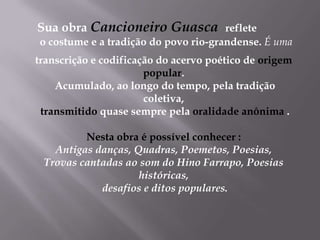Sua obra Cancioneiro Guasca reflete o costume e a tradição do povo rio-grandense.É uma transcrição e codificação do acervo poético de origem popular. Acumulado, ao longo do tempo, pela tradição  coletiva, transmitido quase sempre pela oralidade anônima .Nesta obra é possível conhecer :Antigas danças, Quadras, Poemetos, Poesias, Trovas cantadas ao som do Hino Farrapo, Poesias históricas, desafios e ditos populares.
