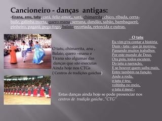 Cancioneiro - danças  antigas:tirana, anu, tatu, cará, feliz-amor,, xará, chimarrita, chico, ribada, cerra-baile, galinha morta, quero-mana, serrana, dandão, sabão, bambaquerê, pinheiro, pagará, pega-fogo, balaio recortada, retorcida e outras.   O tatuEu vim p'ra contar a história Dum - tatu - que já morreu, Passando muitos trabalhos Por este mundo de Deus.Ora pois, todos escutem Do tatu a narração, E se houver quem saiba mais, Entre também na função.Ande a roda, o tatu é teu; voltinha no meio, o tatu é meu! -O tatu, chimarrita, anu ,Balaio, quero –mana eTirana são algumas das danças que são executasAinda hoje nos CTGs( Centros de tradições gaúchas)Estas dançasaindahoje se pode presenciar nos centros de  tradiçãogaúcha ,”CTG”