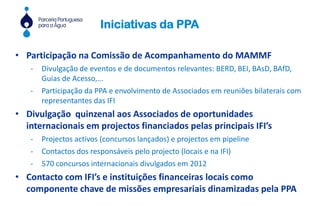 Iniciativas da PPA
• Participação na Comissão de Acompanhamento do MAMMF
- Divulgação de eventos e de documentos relevantes: BERD, BEI, BAsD, BAfD,
Guias de Acesso,...
- Participação da PPA e envolvimento de Associados em reuniões bilaterais com
representantes das IFI
• Divulgação quinzenal aos Associados de oportunidades
internacionais em projectos financiados pelas principais IFI’s
- Projectos activos (concursos lançados) e projectos em pipeline
- Contactos dos responsáveis pelo projecto (locais e na IFI)
- 570 concursos internacionais divulgados em 2012
• Contacto com IFI’s e instituições financeiras locais como
componente chave de missões empresariais dinamizadas pela PPA
 
