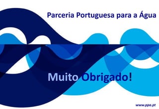 um contributo português para o
desenvolvimento do sector da Água
no Mundo
Whatever we possess becomes of double value when we have the
opportunity of sharing it with others. BOILLY
24 de Setembro 2009
Muito Obrigado!
Parceria Portuguesa para a Água
www.ppa.pt
 