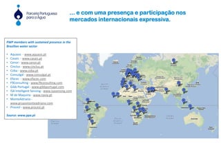 PWP members with sustained presence in the
Brazilian water sector
• Aquasis - www.aquasis.pt
• Casais - www.casais.pt
• Cenor - www.cenor.pt
• Cinclus - www.cinclus.pt
• Coba - www.coba.pt
• Consulgal - www.consulgal.pt
• Efacec - www.efacec.com
• F9Consulting - www.f9consulting.com
• Gibb Portugal - www.gibbportugal.com
• ISA Intelligent Sensing - www.isasensing.com
• M de Maquina - www.navia.pt
• MonteAdriano -
www.grupomonteadriano.com
• Procesl - www.procesl.pt
Source: www.ppa.pt
... e com uma presença e participação nos
mercados internacionais expressiva.
 