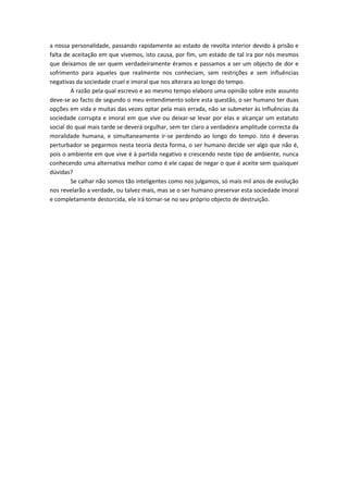 a nossa personalidade, passando rapidamente ao estado de revolta interior devido à prisão e
falta de aceitação em que vivemos, isto causa, por fim, um estado de tal ira por nós mesmos
que deixamos de ser quem verdadeiramente éramos e passamos a ser um objecto de dor e
sofrimento para aqueles que realmente nos conheciam, sem restrições e sem influências
negativas da sociedade cruel e imoral que nos alterara ao longo do tempo.
        A razão pela qual escrevo e ao mesmo tempo elaboro uma opinião sobre este assunto
deve-se ao facto de segundo o meu entendimento sobre esta questão, o ser humano ter duas
opções em vida e muitas das vezes optar pela mais errada, não se submeter às influências da
sociedade corrupta e imoral em que vive ou deixar-se levar por elas e alcançar um estatuto
social do qual mais tarde se deverá orgulhar, sem ter claro a verdadeira amplitude correcta da
moralidade humana, e simultaneamente ir-se perdendo ao longo do tempo. Isto é deveras
perturbador se pegarmos nesta teoria desta forma, o ser humano decide ser algo que não é,
pois o ambiente em que vive é à partida negativo e crescendo neste tipo de ambiente, nunca
conhecendo uma alternativa melhor como é ele capaz de negar o que é aceite sem quaisquer
dúvidas?
        Se calhar não somos tão inteligentes como nos julgamos, só mais mil anos de evolução
nos revelarão a verdade, ou talvez mais, mas se o ser humano preservar esta sociedade imoral
e completamente destorcida, ele irá tornar-se no seu próprio objecto de destruição.
 