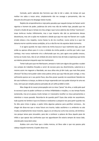 Contudo, partir sabendo dos horrores que não te dei a saber, do tempo em que
melhor me sabia o nosso amor, simplesmente não me sossega o pensamento, não me
descarta da alma para me despegar deste mundo.
       Repleto de arrependimento e nojo pelos pecados que naquele tempo me faziam sentir
vigoroso e homem de poder, poderoso de certo mas não do melhor tipo, pecados que me
criavam a ilusão de que o tempo era meu amigo e que nunca saberias das minhas “aventuras”,
essas tenho-as muitas infelizmente, mas o que importa não são os pormenores dessas
desventuras, mas sim o quão me mudaram e desde que aqui me vejo me fizeram ver o quão
errado estava a teu respeito, nunca havias tu de me crucificar, nunca serias tu a que me
deixaria morrer sozinho nestas condições, só tu e não Ele me irás aquietar deste tormento.
       E só agora quando me vejo à beira da minha loucura é que realmente vejo, pois até
então eu apenas olhara para ti e vira o símbolo da minha paixão e carinho por tudo o que
conheço, mas nunca realmente vira o afortunado que era, pois agora essa paixão cresceu,
tornou-se muito mais, não só um símbolo de amor eterno mas de toda a esperança que tento
ao máximo preservar enquanto aqui me mantiverem.
       Tentei tudo para que me libertassem, ameacei e lutei com alguns dos guardas e acabei
nos campos de trabalhos forçados a servir de escravo para seu divertimento, subornei-os e
mesmo assim me negaram a liberdade, aos seus olhos eles já têm tudo, que mais lhes posso
oferecer? Só Deus teria poder sobre estas pobres almas que aqui hão-de jazer comigo, o meu
sofrimento parece ser o seu ponto fraco, dou-lhes prazer quando me assombram falando-me
de suas mulheres e crianças, eu deixo-os troçar esperando com isso poder alcançar-te uma vez
mais, nem que por simples palavras pensadas de um velho já débil e inútil.
       Mas chega de te causar preocupação com os meus “pesos” de alma, a razão pela qual
te escrevo é para te poder confessar as minhas infidelidades e traições, e a seu tempo ficarás
esclarecida, mas já se passou muito tempo e é necessário recolher os meus pensamentos e
relembrar o nosso passado. Recordas-te de quando parti? Esses dias ainda me assombram,
tudo quanto me lembro é que era Outono e estávamos a preparar-nos para partir quando nos
foi dito para irmos à igreja, o padre tinha algumas palavras para partilhar connosco… Ao
chegar ele disse-nos que o nosso futuro era incerto, todos vacilámos e o ambiente na sala
mudou completamente nesse instante, seguiu-se um discurso curto mas conciso, ele lembrou-
nos porque íamos para Jerusalém, para dar a conhecer a palavra de Deus àquele povo de
infiéis e que apesar dos confrontos que nos aguardavam Ele estaria sempre do nosso lado,
zelando pelo nosso bem-estar.
       Acabou com uma frase que a todos marcou, só Deus sabe o que nos passou pela
cabeça naquele momento. O padre disse-nos:
 