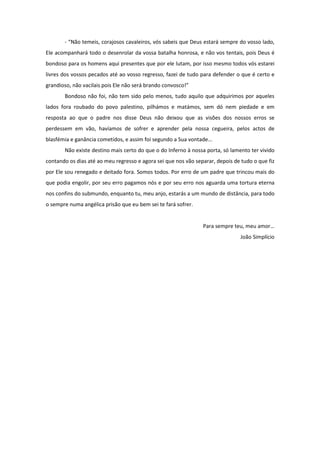 - “Não temeis, corajosos cavaleiros, vós sabeis que Deus estará sempre do vosso lado,
Ele acompanhará todo o desenrolar da vossa batalha honrosa, e não vos tentais, pois Deus é
bondoso para os homens aqui presentes que por ele lutam, por isso mesmo todos vós estarei
livres dos vossos pecados até ao vosso regresso, fazei de tudo para defender o que é certo e
grandioso, não vacilais pois Ele não será brando convosco!”
       Bondoso não foi, não tem sido pelo menos, tudo aquilo que adquirimos por aqueles
lados fora roubado do povo palestino, pilhámos e matámos, sem dó nem piedade e em
resposta ao que o padre nos disse Deus não deixou que as visões dos nossos erros se
perdessem em vão, havíamos de sofrer e aprender pela nossa cegueira, pelos actos de
blasfémia e ganância cometidos, e assim foi segundo a Sua vontade...
       Não existe destino mais certo do que o do Inferno à nossa porta, só lamento ter vivido
contando os dias até ao meu regresso e agora sei que nos vão separar, depois de tudo o que fiz
por Ele sou renegado e deitado fora. Somos todos. Por erro de um padre que trincou mais do
que podia engolir, por seu erro pagamos nós e por seu erro nos aguarda uma tortura eterna
nos confins do submundo, enquanto tu, meu anjo, estarás a um mundo de distância, para todo
o sempre numa angélica prisão que eu bem sei te fará sofrer.


                                                                Para sempre teu, meu amor…
                                                                                João Simplício
 