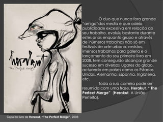 O duo que nunca fora grande “amigo”dos media e que odeia publicidade excessiva em relação ao seu trabalho, evoluiu bastante durante estes anos enquanto grupo e através de inúmeros trabalhos não só em festivais de arte urbana, revistas, imensos trabalhos para galeria e o lançamento do seu primeiro livro em 2008, tem conseguido alcançar grande sucesso em diversos lugares do globo, actuando em países como os Estados Unidos, Alemanha, Espanha, Inglaterra, etc.	Toda a sua carreira pode ser resumida com uma frase, Herakut, “ThePerfectMerge”  (Herakut, A União Perfeita).Capa do livro de Herakut, “ThePerfectMerge”, 2008
