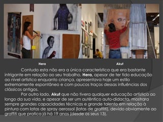 HeraAkut	Contudo esta não era a única característica que era bastante intrigante em relação ao seu trabalho, Hera,apesar de ter tido educação ao nível artístico enquanto criança, apresentava hoje um estilo extremamente espontâneo e com poucos traços dessas influências dos clássicos antigos.	Por outro lado, Akut que não tivera qualquer educação artística ao longo da sua vida, e apesar de ser um autêntico auto-didacta, mostrara sempre grandes capacidades técnicas e grande talento em relação à pintura com latas de spray aerossol (latas de graffiti), devido obviamente ao graffiti que pratica já há 19 anos (desde os seus 13).