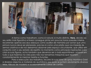 	A forma como trabalham, como é natural, é muito distinta. Hera, devido ao seu estilo mais figurativo e linear consegue pintar em poucas horas paredes inteiras, recorrendo apenas aos seus esboços como auxiliar de memória por achar que uma pintura nunca deve ser planeada, pois isso é como uma prisão que nos impede de sermos criativos e de nos deixarmos absorver pelo espaço circundante, que utiliza em conjunto com o seu estado de espírito no momento como principais inspirações para criar as suas figuras, acha também que devemos ser o mais espontâneos possível em tudo o que fazemos na vida para não nos tornarmos máquinas que repetem constantemente as mesmas tarefas e funções.	Para a execução dos trabalhos, recorre às suas latas de spray Montana Gold e diversos objectos e materiais do quotidiano aos quais se juntam obviamente diversas telas, tábuas de madeira e ocasionalmente caixas de cartão.