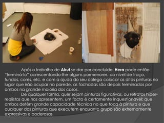 	Após o trabalho de Akut se dar por concluído, Hera pode então “terminá-lo” acrescentando-lhe alguns pormenores, ao nível de traço, fundos, cores, etc. e com a ajuda do seu colega colocar as ditas pinturas no lugar que irão ocupar na parede, as fachadas são depois terminadas por ambos na grande maioria dos casos.	De qualquer forma, quer sejam pinturas figurativas, ou retratos hiper-realistas que nos apresentem, um facto é certamente inquestionável:que ambos detêm grande capacidade técnica no que toca à pintura e que qualquer das pinturas que executem enquanto grupo são extremamente expressivas e poderosas.