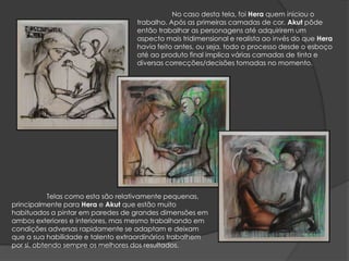 No caso desta tela, foi Hera quem iniciou o trabalho. Após as primeiras camadas de cor, Akutpôde então trabalhar as personagens até adquirirem um aspecto mais tridimensional e realista ao invés do que Hera havia feito antes, ou seja, todo o processo desde o esboço até ao produto final implica várias camadas de tinta e diversas correcções/decisões tomadas no momento.Telas como esta são relativamente pequenas, principalmente para Hera e Akut que estão muito habituados a pintar em paredes de grandes dimensões em ambos exteriores e interiores, mas mesmo trabalhando em condições adversas rapidamente se adaptam e deixam que a sua habilidade e talento extraordinários trabalhem por si, obtendo sempre os melhores dos resultados.