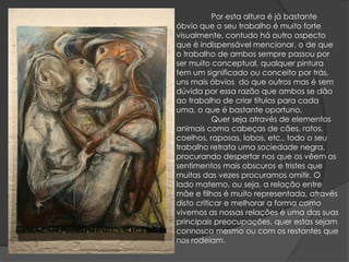 Por esta altura é já bastante óbvio que o seu trabalho é muito forte visualmente, contudo há outro aspecto que é indispensável mencionar, o de que o trabalho de ambos sempre passou por ser muito conceptual, qualquer pintura tem um significado ou conceito por trás, uns mais óbvios  do que outros mas é sem dúvida por essa razão que ambos se dão ao trabalho de criar títulos para cada uma, o que é bastante oportuno.	Quer seja através de elementos animais como cabeças de cães, ratos, coelhos, raposas, lobos, etc., todo o seu trabalho retrata uma sociedade negra, procurando despertar nos que os vêem os sentimentos mais obscuros e tristes que muitas das vezes procuramos omitir. O lado materno, ou seja, a relação entre mãe e filhos é muito representada, através disto criticar e melhorar a forma como vivemos as nossas relações é uma das suas principais preocupações, quer estas sejam connosco mesmo ou com os restantes que nos rodeiam.