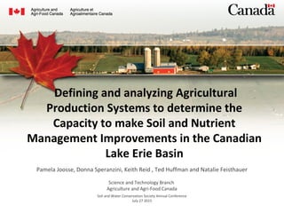  Defining and analyzing Agricultural
Production Systems to determine the
Capacity to make Soil and Nutrient
Management Improvements in the Canadian
Lake Erie Basin
Pamela Joosse, Donna Speranzini, Keith Reid , Ted Huffman and Natalie Feisthauer
 
Science and Technology Branch 
Agriculture and Agri-Food Canada
Soil and Water Conservation Society Annual Conference
July 27 2015
 