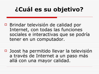 ¿Cuál es su objetivo? Brindar televisión de calidad por Internet, con todas las funciones sociales e interactivas que se podría tener en un computador. Joost ha permitido llevar la televisión a través de Internet a un paso más allá con una mayor calidad. 
