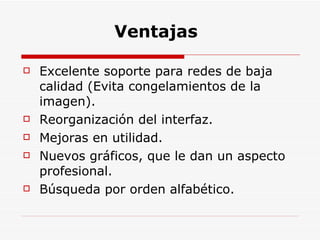 Ventajas  Excelente soporte para redes de baja calidad (Evita congelamientos de la imagen). Reorganización del interfaz. Mejoras en utilidad. Nuevos gráficos, que le dan un aspecto profesional. Búsqueda por orden alfabético. 