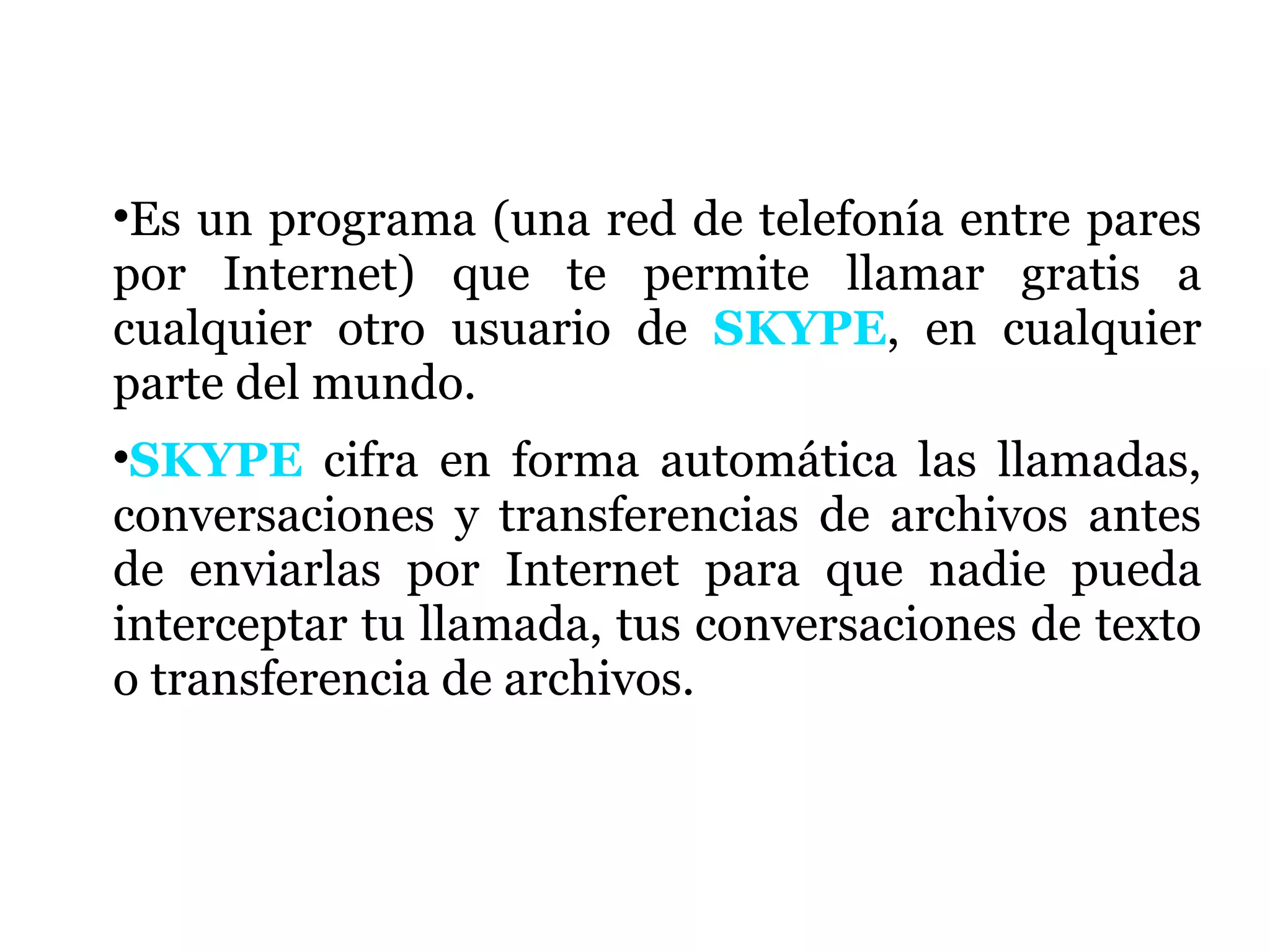 Es un programa (una red de telefonía entre pares por Internet) que te permite llamar gratis a cualquier otro usuario de  SKYPE , en cualquier parte del mundo. SKYPE  cifra en forma automática las llamadas, conversaciones y transferencias de archivos antes de enviarlas por Internet para que nadie pueda interceptar tu llamada, tus conversaciones de texto o transferencia de archivos.  