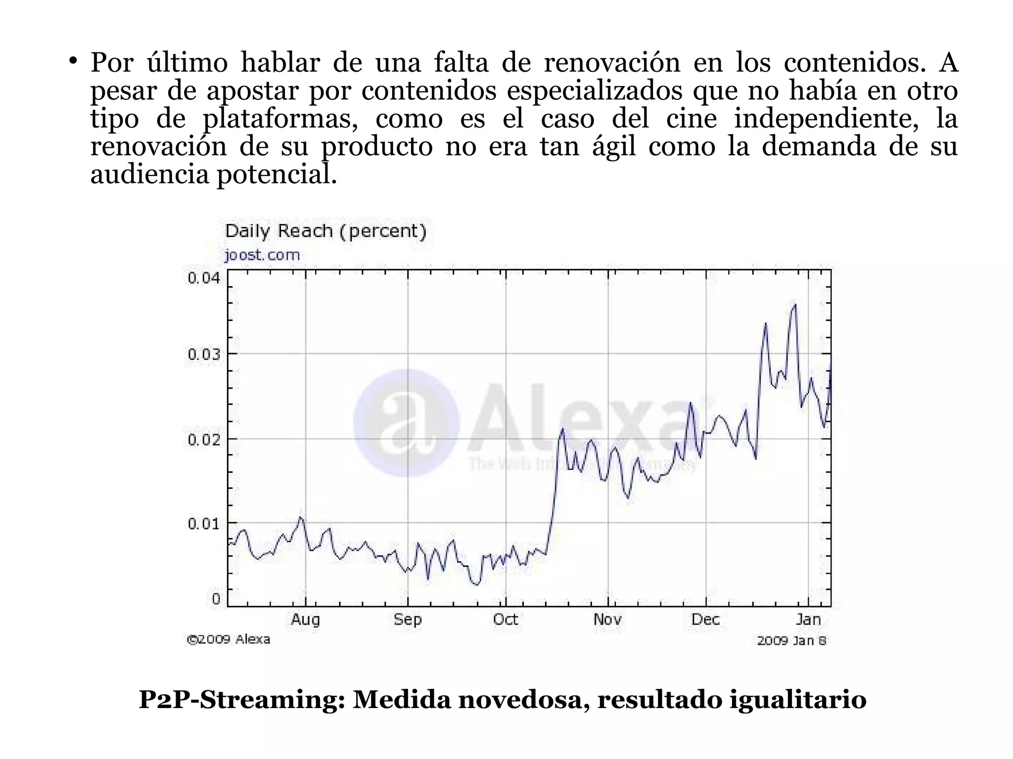 Por último hablar de una falta de renovación en los contenidos. A pesar de apostar por contenidos especializados que no había en otro tipo de plataformas, como es el caso del cine independiente, la renovación de su producto no era tan ágil como la demanda de su audiencia potencial. P2P-Streaming: Medida novedosa, resultado igualitario 