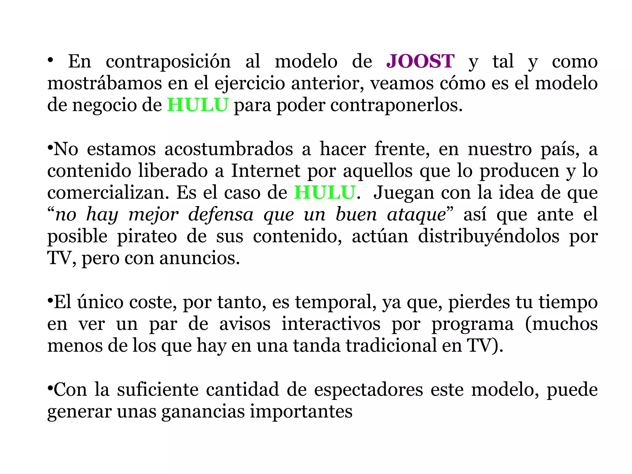En contraposición al modelo de  JOOST  y tal y como mostrábamos en el ejercicio anterior, veamos cómo es el modelo de negocio de  HULU  para poder contraponerlos.  No estamos acostumbrados a hacer frente, en nuestro país, a contenido liberado a Internet por aquellos que lo producen y lo comercializan. Es el caso de  HULU .  Juegan con la idea de que “ no hay mejor defensa que un buen ataque ” así que ante el posible pirateo de sus contenido, actúan distribuyéndolos por TV, pero con anuncios.  El único coste, por tanto, es temporal, ya que, pierdes tu tiempo en ver un par de avisos interactivos por programa (muchos menos de los que hay en una tanda tradicional en TV). Con la suficiente cantidad de espectadores este modelo, puede generar unas ganancias importantes 