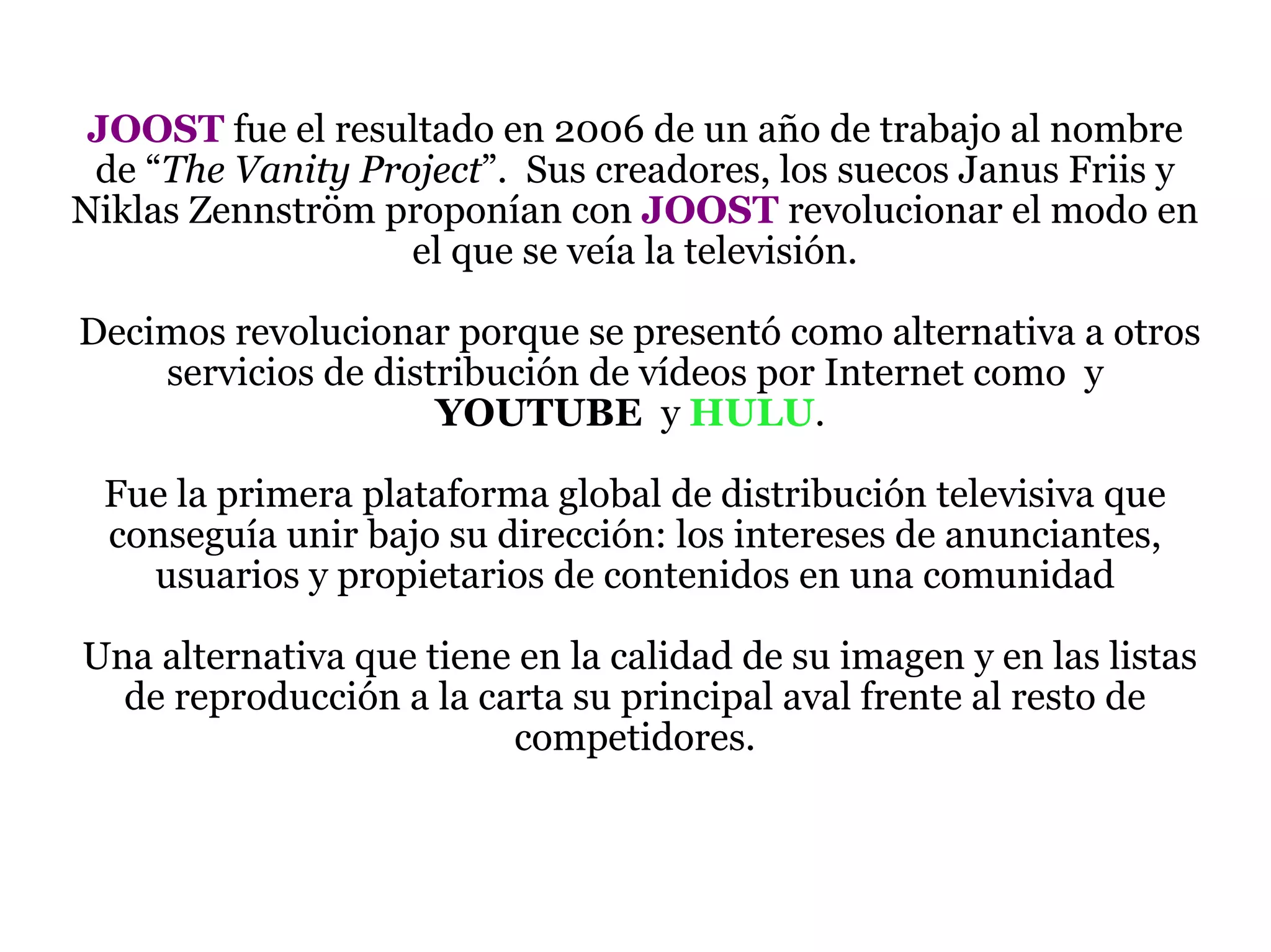JOOST  fue el resultado en 2006 de un año de trabajo al nombre de “ The Vanity Project ”.  Sus creadores, los suecos Janus Friis y Niklas Zennström proponían con  JOOST  revolucionar el modo en el que se veía la televisión.  Decimos revolucionar porque se presentó como alternativa a otros servicios de distribución de vídeos por Internet como  y  YOUTUBE  y  HULU .  Fue la primera plataforma global de distribución televisiva que conseguía unir bajo su dirección: los intereses de anunciantes, usuarios y propietarios de contenidos en una comunidad  Una alternativa que tiene en la calidad de su imagen y en las listas de reproducción a la carta su principal aval frente al resto de competidores. 