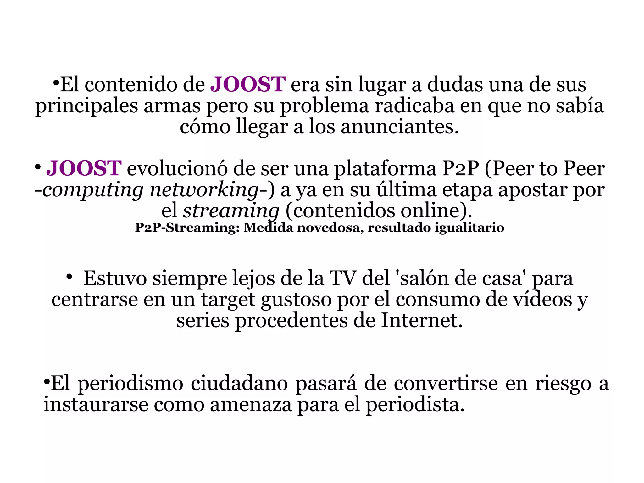 El contenido de  JOOST  era sin lugar a dudas una de sus principales armas pero su problema radicaba en que no sabía cómo llegar a los anunciantes. JOOST   evolucionó de ser una plataforma P2P (Peer to Peer - computing networking -) a ya en su última etapa apostar por el  streaming  (contenidos online).  P2P-Streaming: Medida novedosa, resultado igualitario E stuvo siempre lejos de la TV del 'salón de casa' para centrarse en un target gustoso por el consumo de vídeos y series procedentes de Internet. El periodismo ciudadano pasará de convertirse en riesgo a instaurarse como amenaza para el periodista. 