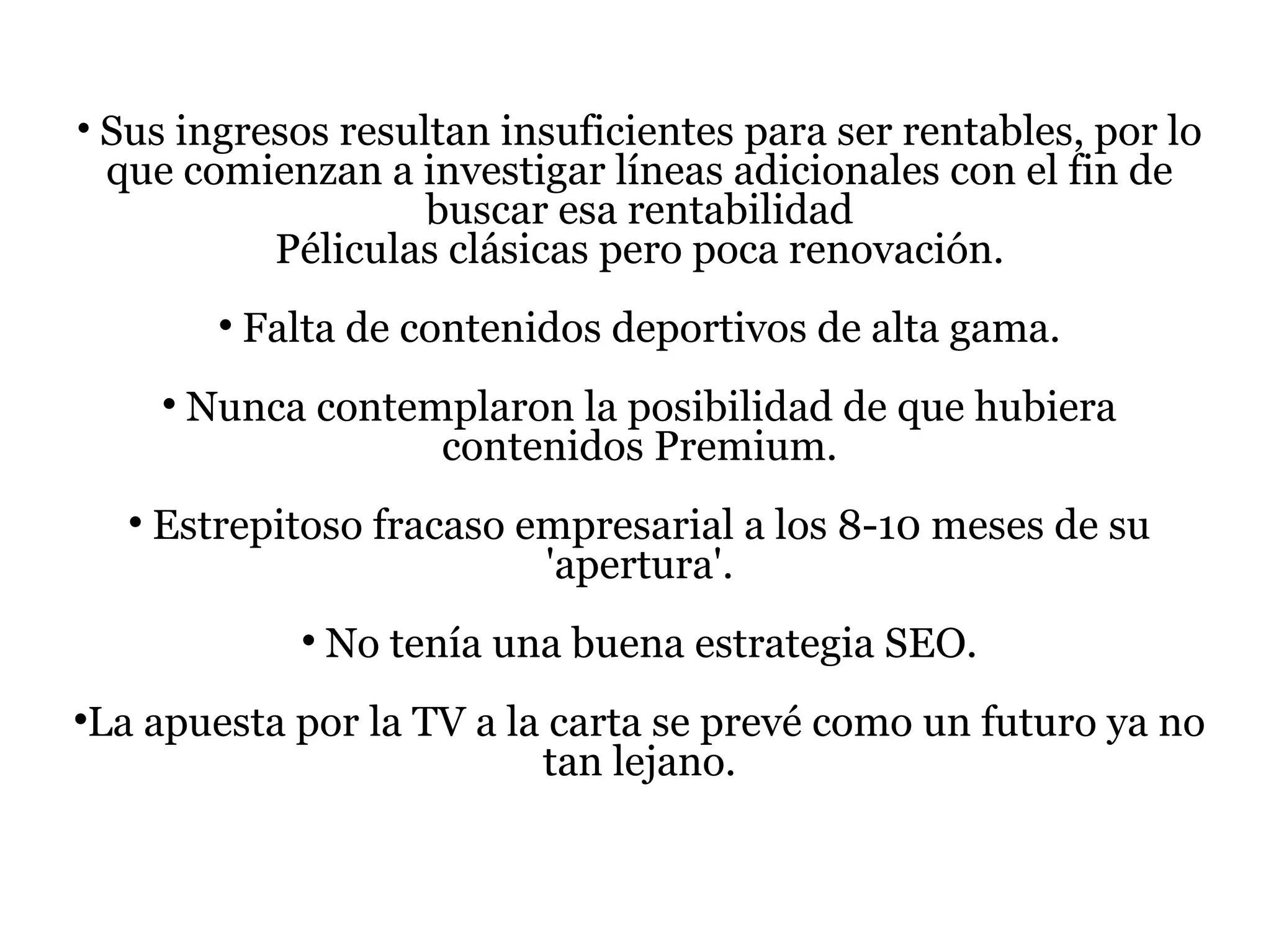 Sus ingresos resultan insuficientes para ser rentables, por lo que comienzan a investigar líneas adicionales con el fin de buscar esa rentabilidad Péliculas clásicas pero poca renovación. Falta de contenidos deportivos de alta gama. Nunca contemplaron la posibilidad de que hubiera contenidos Premium. Estrepitoso fracaso empresarial a los 8-10 meses de su 'apertura'. No tenía una buena estrategia SEO. La apuesta por la TV a la carta se prevé como un futuro ya no tan lejano. 