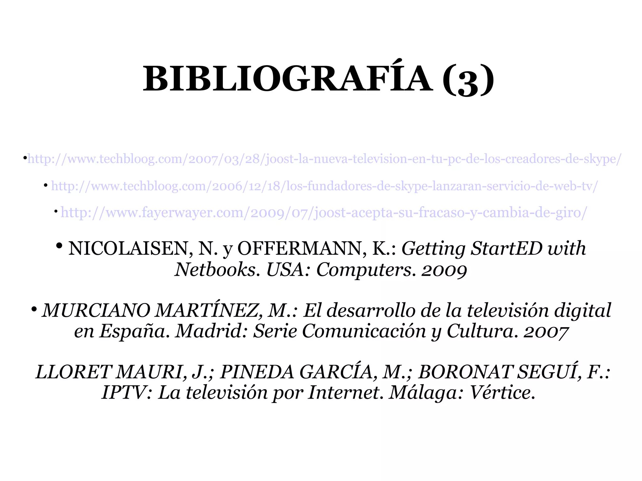 BIBLIOGRAFÍA (3) ‏ http://www.techbloog.com/2007/03/28/joost-la-nueva-television-en-tu-pc-de-los-creadores-de-skype/ http://www.techbloog.com/2006/12/18/los-fundadores-de-skype-lanzaran-servicio-de-web-tv/ http://www.fayerwayer.com/2009/07/joost-acepta-su-fracaso-y-cambia-de-giro/ NICOLAISEN, N. y OFFERMANN, K.:  Getting StartED with Netbooks. USA: Computers. 2009 MURCIANO MARTÍNEZ, M.: El desarrollo de la televisión digital en España. Madrid: Serie Comunicación y Cultura. 2007 LLORET MAURI, J.; PINEDA GARCÍA, M.; BORONAT SEGUÍ, F.: IPTV: La televisión por Internet. Málaga: Vértice.  