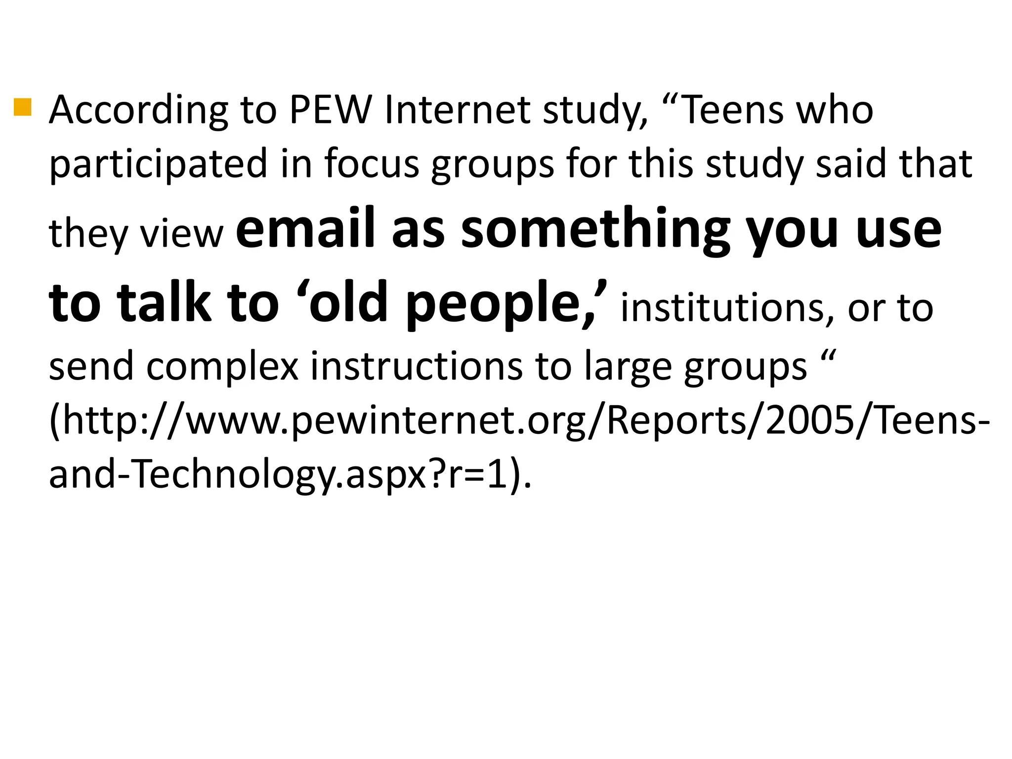  According to PEW Internet study, “Teens who
participated in focus groups for this study said that
they view email as something you use
to talk to ‘old people,’ institutions, or to
send complex instructions to large groups “
(http://www.pewinternet.org/Reports/2005/Teens-
and-Technology.aspx?r=1).
 