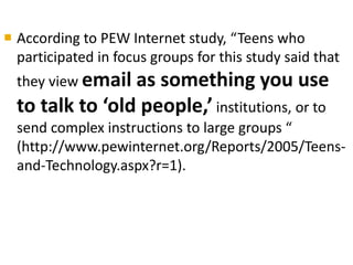  According to PEW Internet study, “Teens who 
participated in focus groups for this study said that 
they view email as something you use 
to talk to ‘old people,’ institutions, or to 
send complex instructions to large groups “ 
(http://www.pewinternet.org/Reports/2005/Teens-and- 
Technology.aspx?r=1). 
 