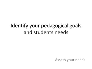 Identify your pedagogical goals 
and students needs 
Assess your needs 
 