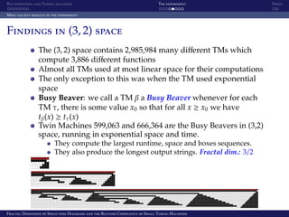 Box dimension and Turing machines The experiment Demo
Most salient results of the experiment
Findings in (3, 2) space
The (3, 2) space contains 2,985,984 many diﬀerent TMs which
compute 3,886 diﬀerent functions
Almost all TMs used at most linear space for their computations
The only exception to this was when the TM used exponential
space
Busy Beaver: we call a TM β a Busy Beaver whenever for each
TM τ, there is some value x0 so that for all x ≥ x0 we have
tβ(x) ≥ tτ(x)
Twin Machines 599,063 and 666,364 are the Busy Beavers in (3,2)
space, running in exponential space and time.
They compute the largest runtime, space and boxes sequences.
They also produce the longest output strings. Fractal dim.: 3/2
Fractal Dimension of Space-time Diagrams and the Runtime Complexity of Small Turing Machines
 