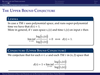 Box dimension and Turing machines The experiment Demo
The Space-Time Theorem and applications
The Upper Bound Conjecture
Lemma
In case a TM τ uses polynomial space, and runs super-polynomial
time we have that d(τ) = 1.
More in general, if τ uses space sτ(x) and time tτ(x) on input x then
lim inf
x→∞
log sτ(x)
log tτ(x)
= 0 ⇐⇒ d(τ) = 1.
Conjecture (Upper Bound Conjecture)
We conjecture that for each n ∈ ω and each TM τ in (n, 2) space that
d(τ) = 1 + lim inf
x→∞
log sτ(x)
log tτ(x)
Fractal Dimension of Space-time Diagrams and the Runtime Complexity of Small Turing Machines
 
