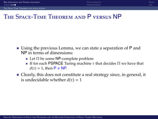Box dimension and Turing machines The experiment Demo
The Space-Time Theorem and applications
The Space-Time Theorem and P versus NP
Using the previous Lemma, we can state a separation of P and
NP in terms of dimensions:
Let Π be some NP-complete problem
If for each PSPACE Turing machine τ that decides Π we have that
d(τ) = 1, then P NP.
Clearly, this does not constitute a real strategy since, in general, it
is undecidable whether d(τ) = 1
Fractal Dimension of Space-time Diagrams and the Runtime Complexity of Small Turing Machines
 