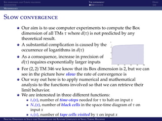 Box dimension and Turing machines The experiment Demo
Methodology
Slow convergence
Our aim is to use computer experiments to compute the Box
dimension of all TMs τ where d(τ) is not predicted by any
theoretical result.
A substantial complication is caused by the
occurrence of logarithms in d(τ)
As a consequence, increase in precision of
d(τ) requires exponentially larger inputs
For (2, 2) TM 346 we know that its Box dimension is 2, but we can
see in the picture how slow the rate of convergence is
Our way out here is to apply numerical and mathematical
analysis to the functions involved so that we can retrieve their
limit behavior.
We are interested in three diﬀerent functions:
tτ(x), number of time-steps needed for τ to halt on input x
Nτ(x), number of black cells in the space-time diagram of τ on
input x
sτ(x), number of tape cells visited by τ on input x
Fractal Dimension of Space-time Diagrams and the Runtime Complexity of Small Turing Machines
 