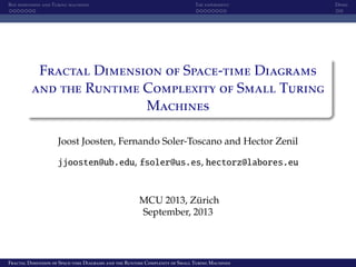Box dimension and Turing machines The experiment Demo
Fractal Dimension of Space-time Diagrams
and the Runtime Complexity of Small Turing
Machines
Joost Joosten, Fernando Soler-Toscano and Hector Zenil
jjoosten@ub.edu, fsoler@us.es, hectorz@labores.eu
MCU 2013, Z¨urich
September, 2013
Fractal Dimension of Space-time Diagrams and the Runtime Complexity of Small Turing Machines
 