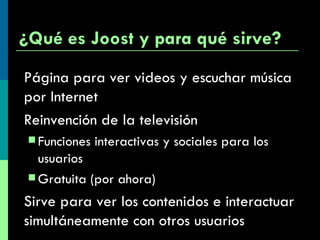 ¿Qué es Joost y para qué sirve? Página para ver videos y escuchar música por Internet Reinvención de la televisión Funciones interactivas y sociales para los usuarios Gratuita (por ahora) Sirve para ver los contenidos e interactuar simultáneamente con otros usuarios 