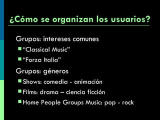 ¿Cómo se organizan los usuarios? Grupos: intereses comunes “ Classical Music” “ Forza Italia” Grupos: géneros Shows: comedia - animación Films: drama – ciencia ficción Home People Groups Music: pop - rock 
