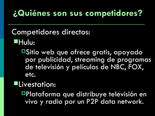 Competidores directos:  Hulu: Sitio web que ofrece gratis, apoyado por publicidad, streaming de programas de televisión y películas de NBC, FOX, etc.  Livestation: Plataforma que distribuye televisión en vivo y radio por un P2P data network. ¿Quiénes son sus competidores? 
