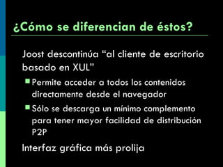¿Cómo se diferencian de éstos? Joost descontinúa  “al cliente de escritorio basado en XUL”  Permite acceder a todos los contenidos directamente desde el navegador  Sólo se descarga un mínimo complemento para tener mayor facilidad de distribución P2P Interfaz gráfica más prolija 