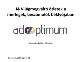 Jó Világmegváltó ötletek a
mérlegek, beszámolók béklyójában
Kozma Borbála és Illés János
Budapest, 2016. április 21.
 