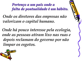 Pertenço a um país onde a  falta de pontualidade é um hábito.  Onde os diretores das empresas não  valorizam o capital humano.  Onde há pouco interesse pela ecologia,  onde as pessoas atiram lixo nas ruas e depois reclamam do governo por não limpar os esgotos. 