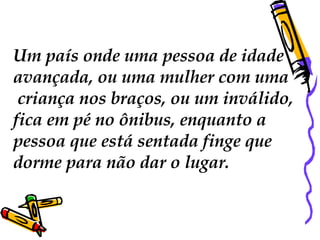 Um país onde uma pessoa de idade  avançada, ou uma mulher com uma criança nos braços, ou um inválido,  fica em pé no ônibus, enquanto a  pessoa que está sentada finge que  dorme para não dar o lugar.  