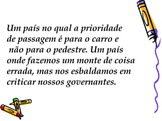 Um país no qual a prioridade  de passagem é para o carro e não para o pedestre. Um país  onde fazemos um monte de coisa  errada, mas nos esbaldamos em  criticar nossos governantes.  