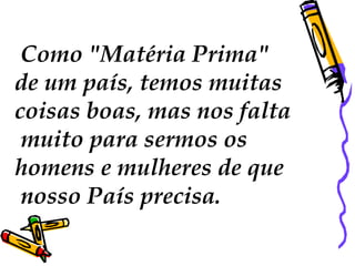   Como "Matéria Prima"  de um país, temos muitas  coisas boas, mas nos falta muito para sermos os  homens e mulheres de que nosso País precisa.  