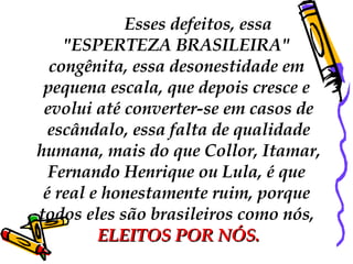 Esses defeitos, essa  "ESPERTEZA BRASILEIRA"  congênita, essa desonestidade em  pequena escala, que depois cresce e  evolui até converter-se em casos de escândalo, essa falta de qualidade humana, mais do que Collor, Itamar,  Fernando Henrique ou Lula, é que  é real e honestamente ruim, porque  todos eles são brasileiros como nós,  ELEITOS POR NÓS. 