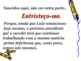 Nascidos aqui, não em outra parte... Entristeço-me.    Porque, ainda que Lula renunciasse hoje mesmo, o próximo presidente  que o suceder terá que continuar  trabalhando com a mesma matéria prima defeituosa que, como povo,  somos nós mesmos.  